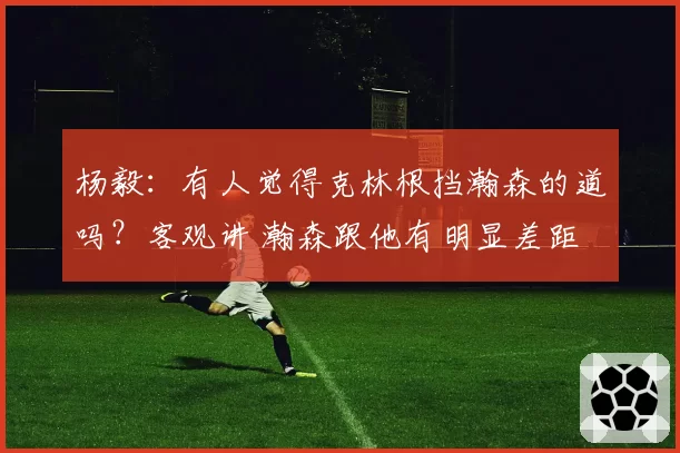 杨毅:有人觉得克林根挡瀚森的道吗?客观讲 瀚森跟他有明显差距