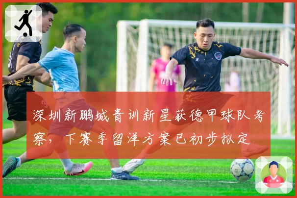 深圳新鹏城青训新星获德甲球队考察,下赛季留洋方案已初步拟定