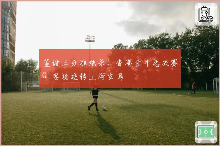 董健三分准绝杀！香港金牛总决赛G1客场逆转上海玄鸟