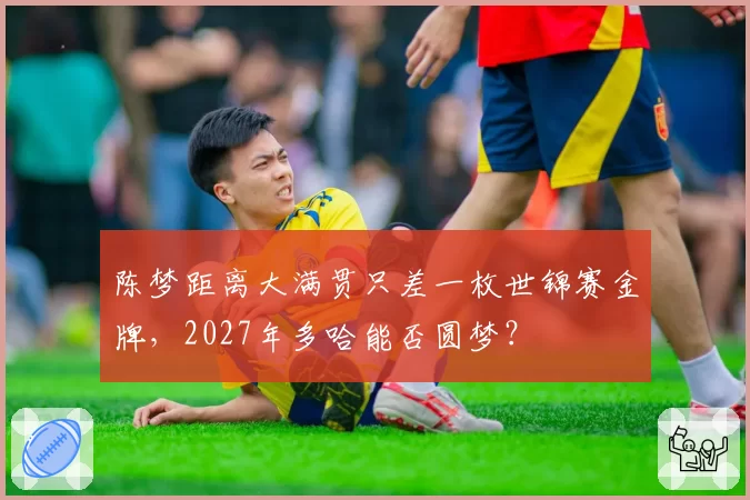 陈梦距离大满贯只差一枚世锦赛金牌,2027年多哈能否圆梦?