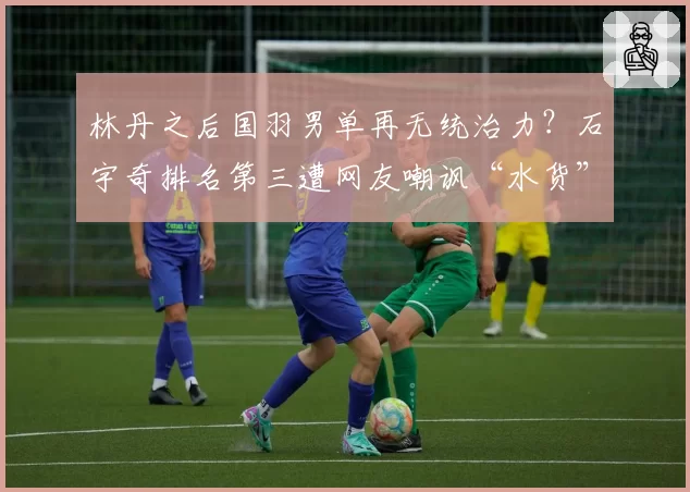 林丹之后国羽男单再无统治力？石宇奇排名第三遭网友嘲讽“水货”