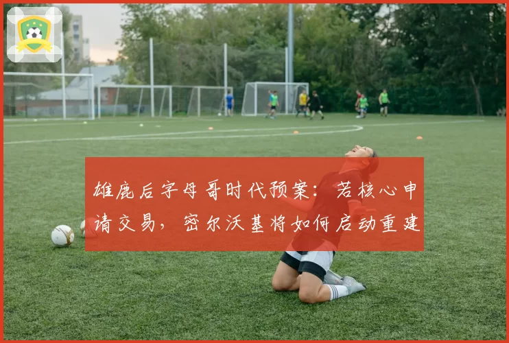 雄鹿后字母哥时代预案：若核心申请交易，密尔沃基将如何启动重建？