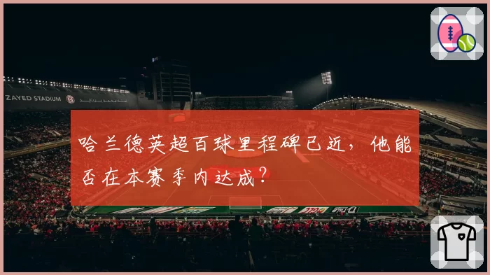 哈兰德英超百球里程碑已近，他能否在本赛季内达成？