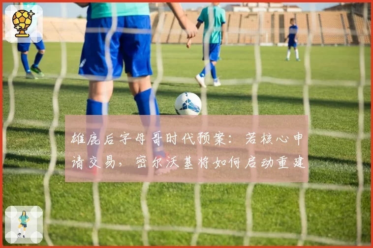 雄鹿后字母哥时代预案：若核心申请交易，密尔沃基将如何启动重建？