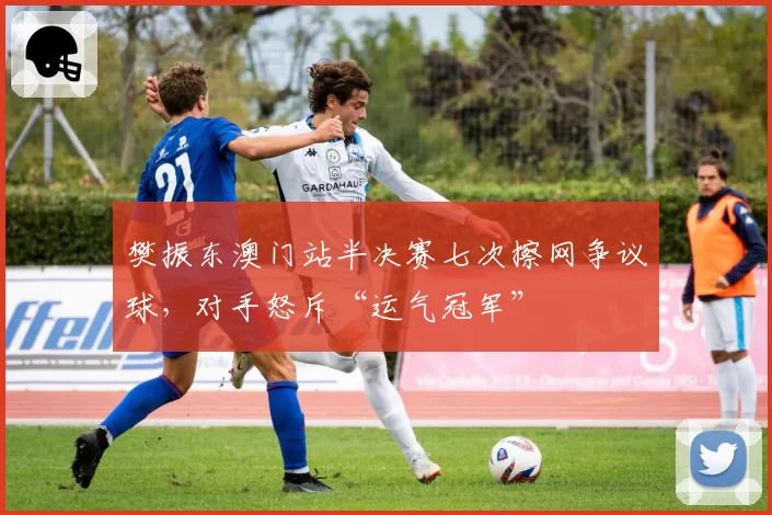 樊振东澳门站半决赛七次擦网争议球，对手怒斥“运气冠军”