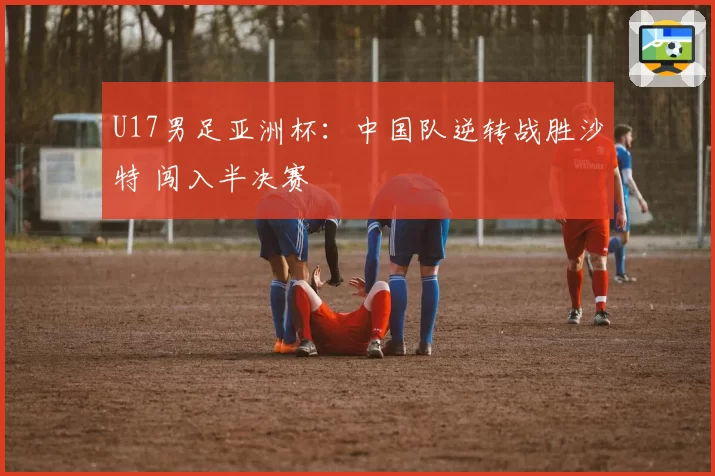 U17男足亚洲杯：中国队逆转战胜沙特 闯入半决赛