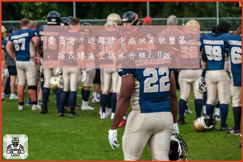 青岛海牛边路传中成功率联盟第一，宿茂臻高空战术升级2.0版