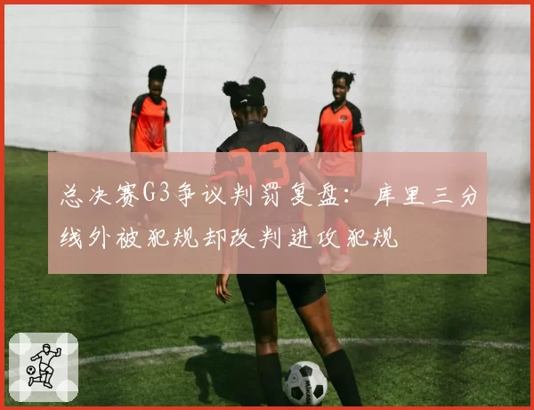 总决赛G3争议判罚复盘：库里三分线外被犯规却改判进攻犯规