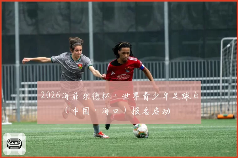 2026海菲尔德杯·世界青少年足球赛（中国·海口）报名启动