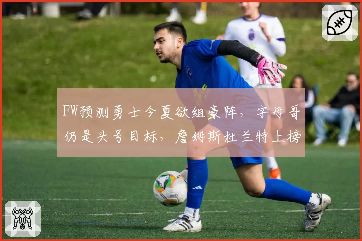 FW预测勇士今夏欲组豪阵，字母哥仍是头号目标，詹姆斯杜兰特上榜