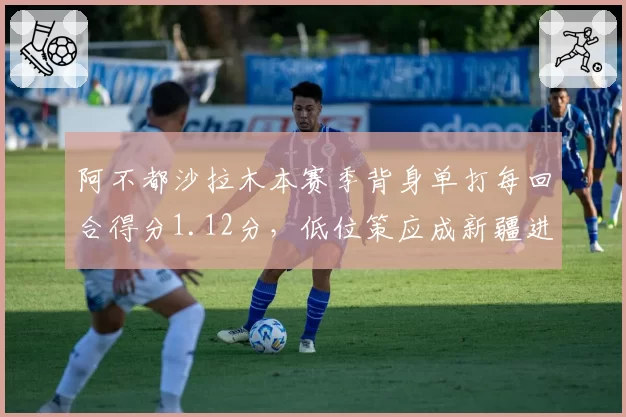 阿不都沙拉木本赛季背身单打每回合得分1.12分，低位策应成新疆进攻变招