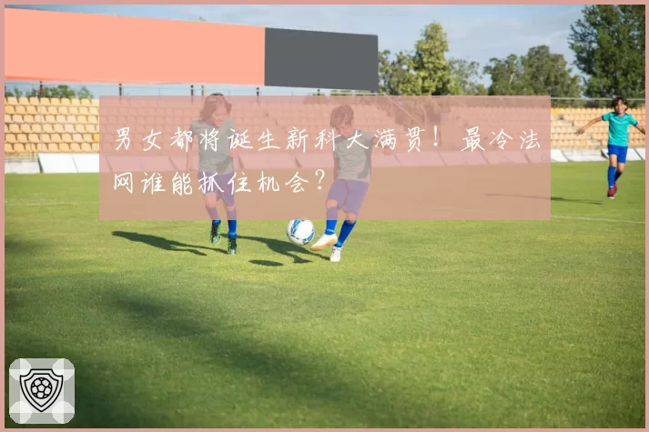 男女都将诞生新科大满贯！最冷法网谁能抓住机会？