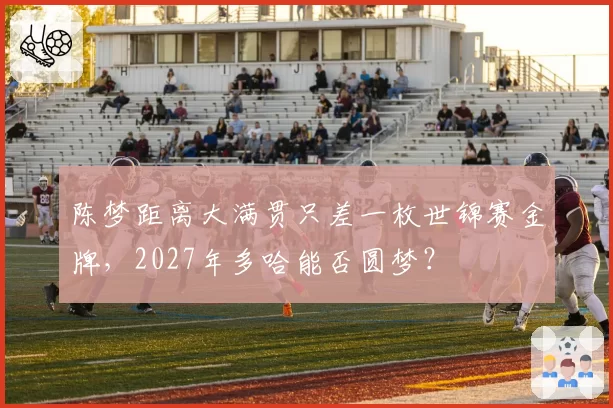 陈梦距离大满贯只差一枚世锦赛金牌,2027年多哈能否圆梦?