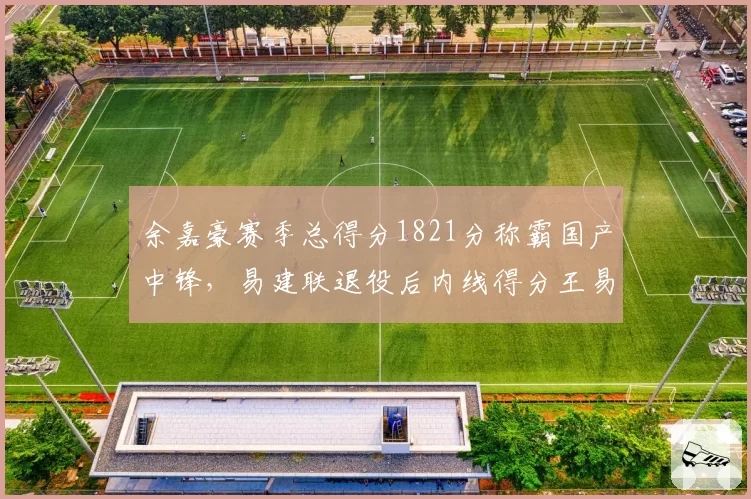 余嘉豪赛季总得分1821分称霸国产中锋,易建联退役后内线得分王易主引发悬念?