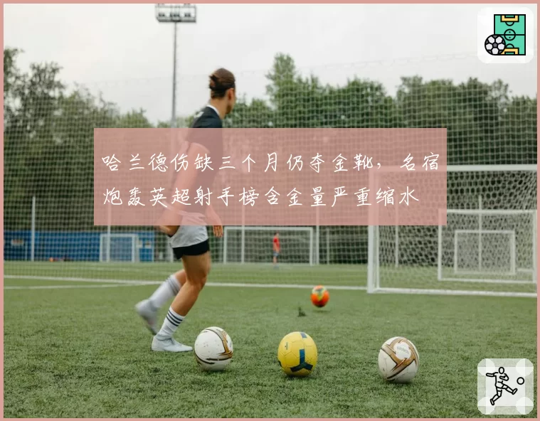 哈兰德伤缺三个月仍夺金靴，名宿炮轰英超射手榜含金量严重缩水