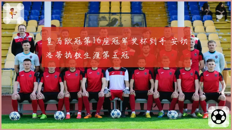 皇马欧冠第16座冠军奖杯到手 安切洛蒂执教生涯第五冠