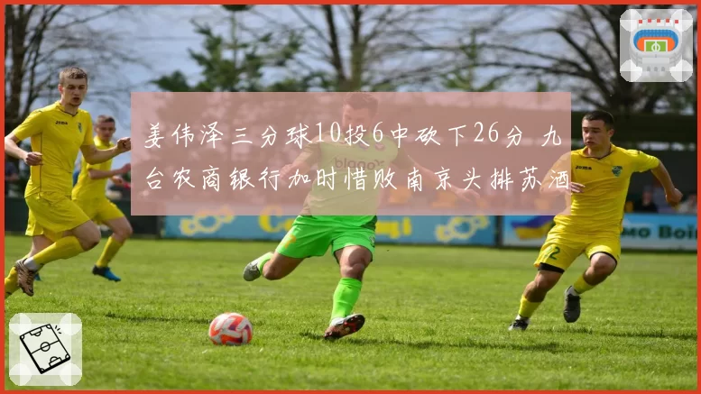 姜伟泽三分球10投6中砍下26分 九台农商银行加时惜败南京头排苏酒