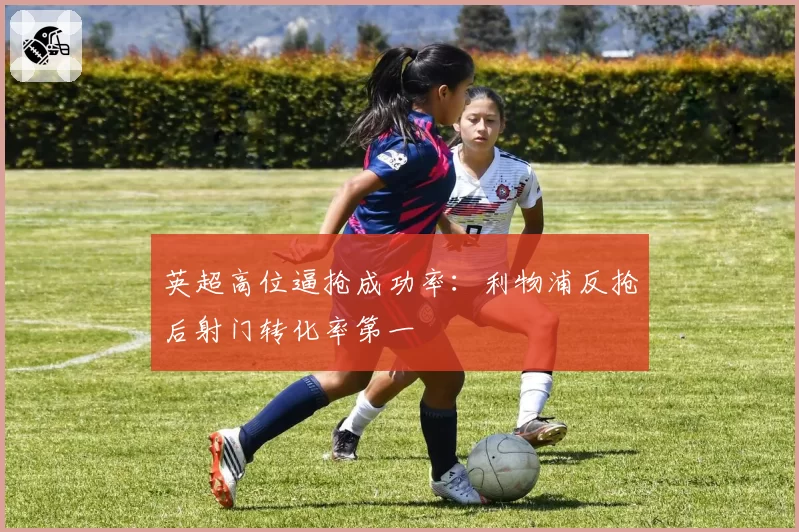 英超高位逼抢成功率：利物浦反抢后射门转化率第一