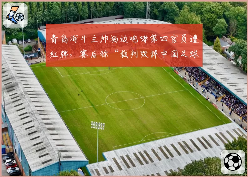 青岛海牛主帅场边咆哮第四官员遭红牌,赛后称“裁判毁掉中国足球”