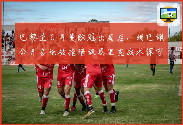 巴黎圣日耳曼欧冠出局后，姆巴佩公开言论被指暗讽恩里克战术保守