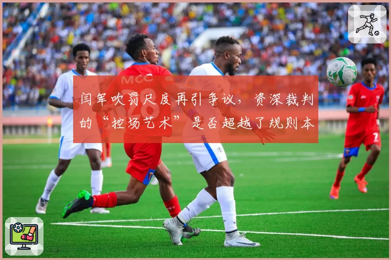 闫军吹罚尺度再引争议，资深裁判的“控场艺术”是否超越了规则本身？