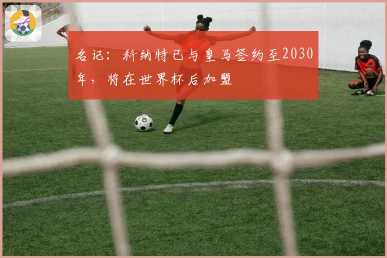 名记:科纳特已与皇马签约至2030年,将在世界杯后加盟