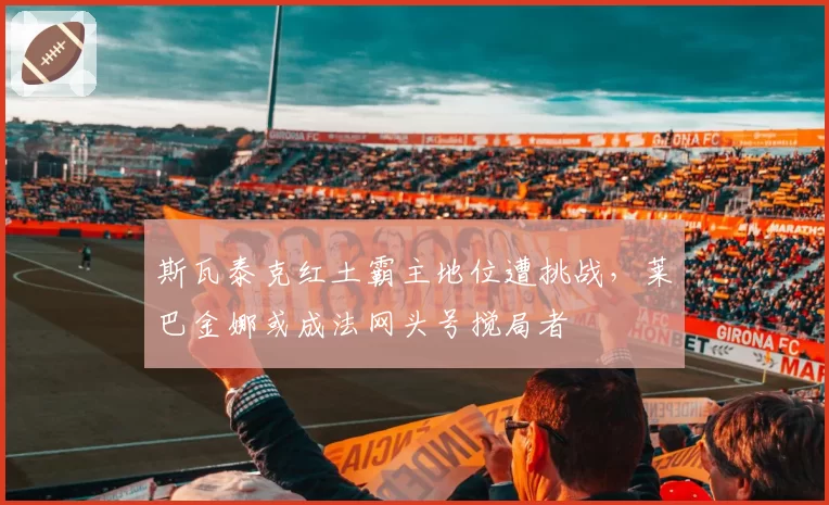 斯瓦泰克红土霸主地位遭挑战，莱巴金娜或成法网头号搅局者
