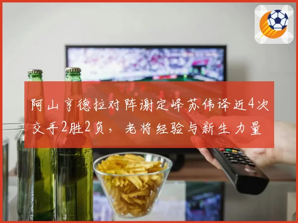 阿山亨德拉对阵谢定峰苏伟译近4次交手2胜2负，老将经验与新生力量争雄世锦赛八强