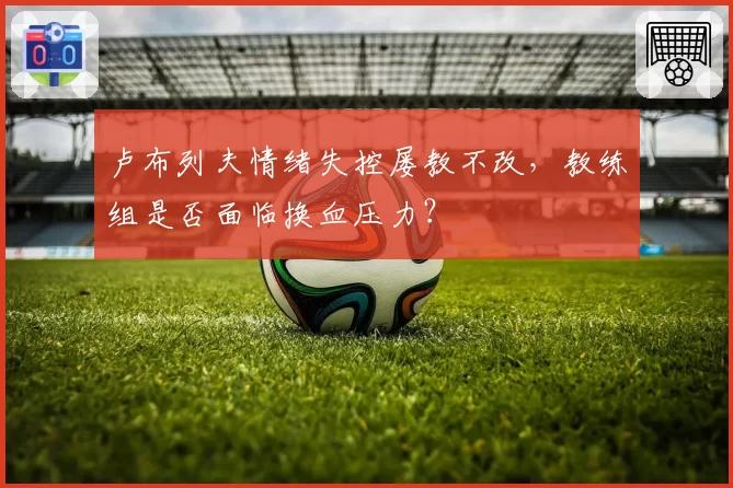 卢布列夫情绪失控屡教不改，教练组是否面临换血压力？