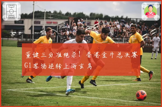董健三分准绝杀！香港金牛总决赛G1客场逆转上海玄鸟