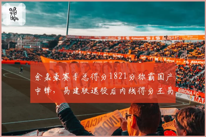 余嘉豪赛季总得分1821分称霸国产中锋,易建联退役后内线得分王易主引发悬念?