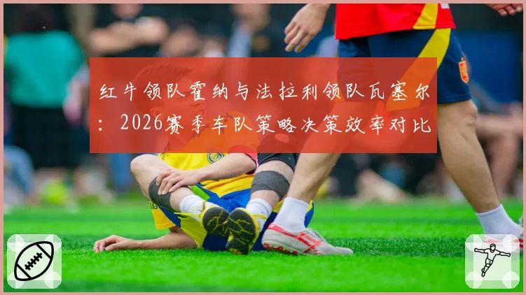 红牛领队霍纳与法拉利领队瓦塞尔:2026赛季车队策略决策效率对比分析
