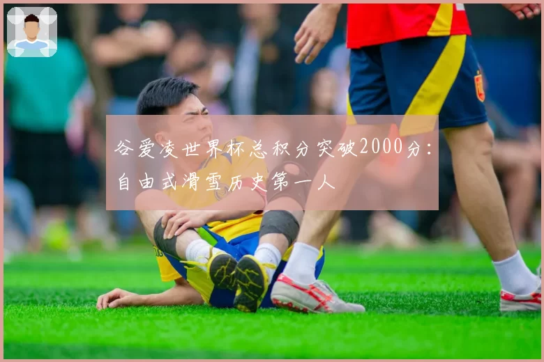 谷爱凌世界杯总积分突破2000分：自由式滑雪历史第一人