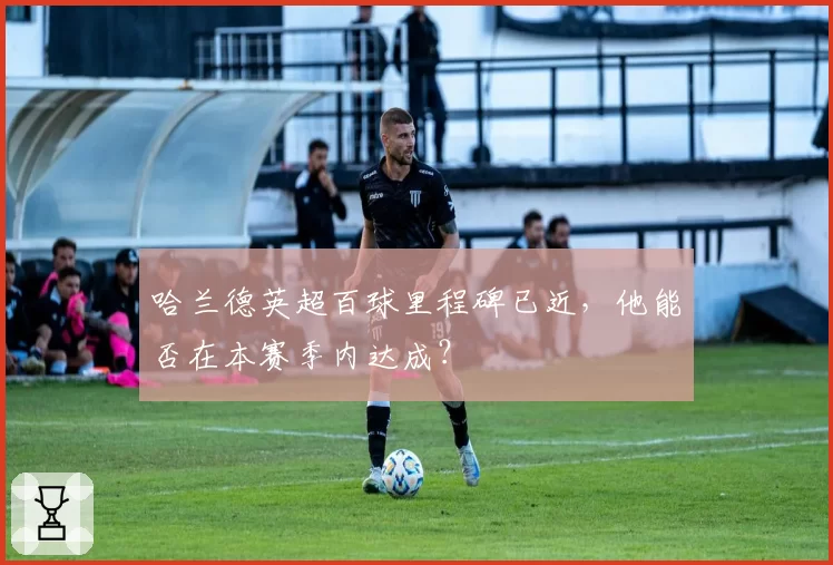 哈兰德英超百球里程碑已近，他能否在本赛季内达成？