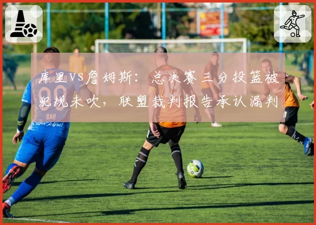 库里vs詹姆斯：总决赛三分投篮被犯规未吹，联盟裁判报告承认漏判引热议