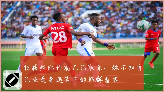 把拔丝比作孔乙己取乐，殊不知自己正是鲁迅笔下的那群看客