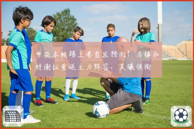 申花本轮踢上港首发预测！马镇和特谢拉重返主力阵容，吴曦领衔