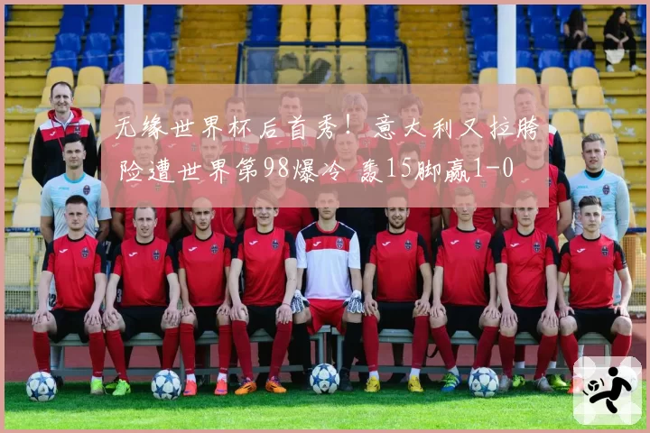 无缘世界杯后首秀！意大利又拉胯 险遭世界第98爆冷 轰15脚赢1-0
