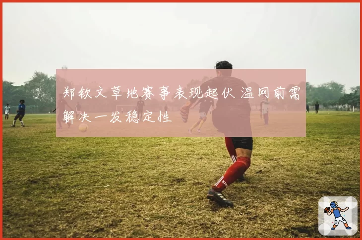 郑钦文草地赛事表现起伏 温网前需解决一发稳定性