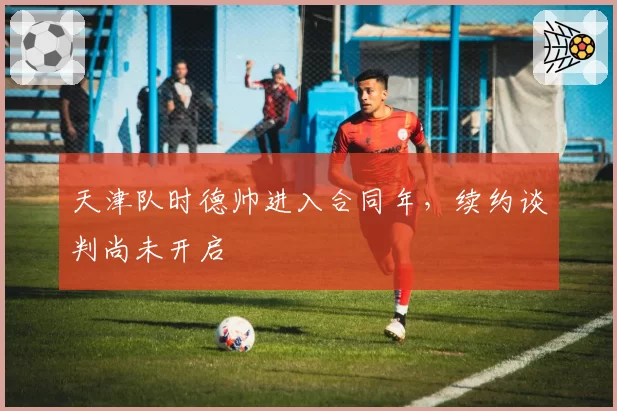 天津队时德帅进入合同年，续约谈判尚未开启
