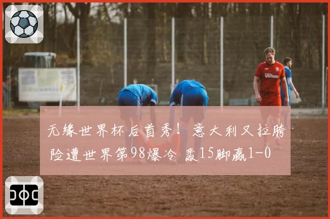 无缘世界杯后首秀！意大利又拉胯 险遭世界第98爆冷 轰15脚赢1-0