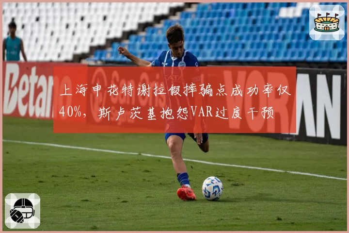 上海申花特谢拉假摔骗点成功率仅40%，斯卢茨基抱怨VAR过度干预