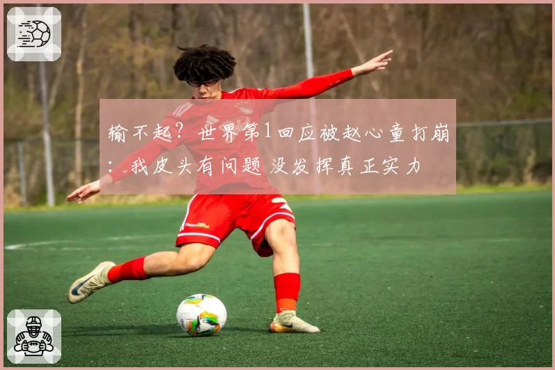 输不起？世界第1回应被赵心童打崩：我皮头有问题 没发挥真正实力