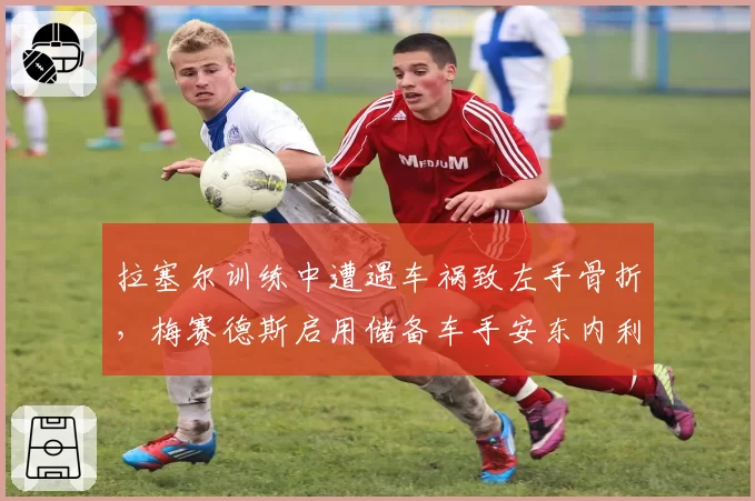 拉塞尔训练中遭遇车祸致左手骨折,梅赛德斯启用储备车手安东内利顶替