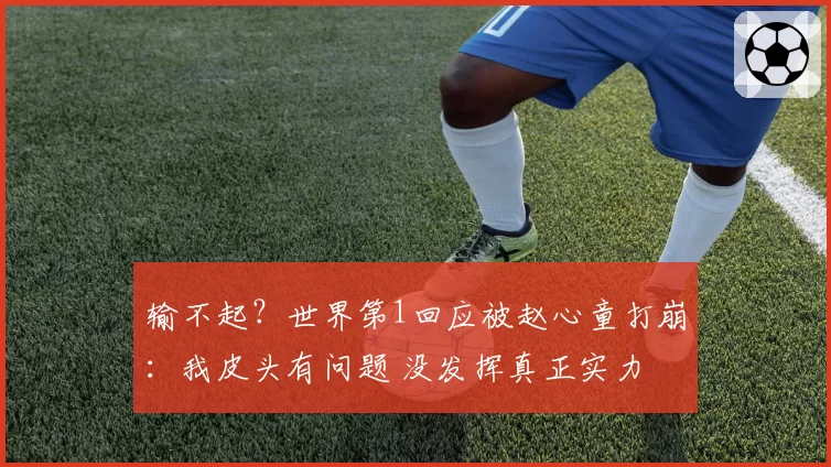 输不起?世界第1回应被赵心童打崩:我皮头有问题 没发挥真正实力