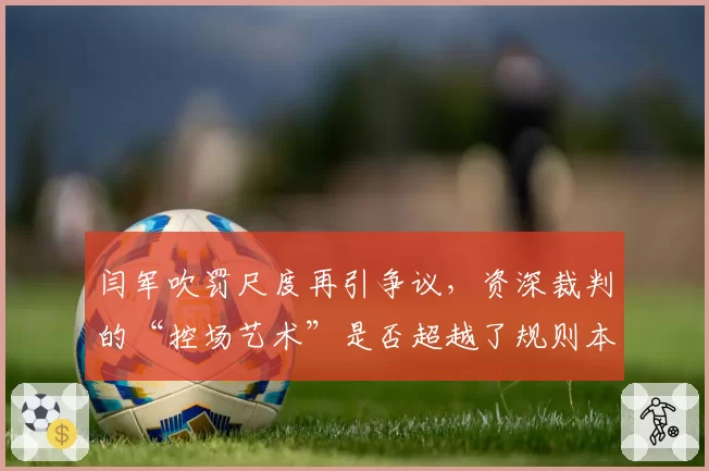 闫军吹罚尺度再引争议，资深裁判的“控场艺术”是否超越了规则本身？