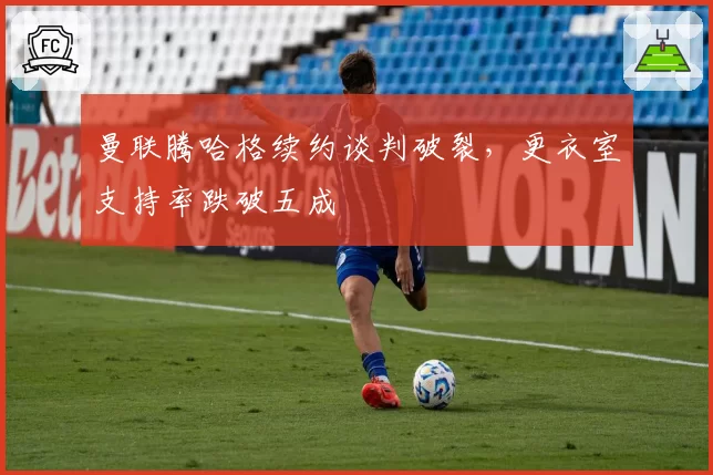 曼联腾哈格续约谈判破裂，更衣室支持率跌破五成