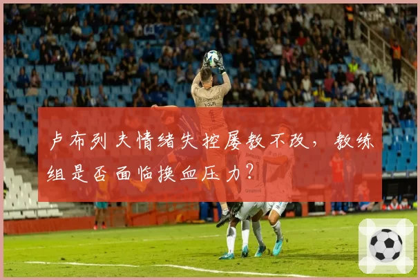 卢布列夫情绪失控屡教不改，教练组是否面临换血压力？