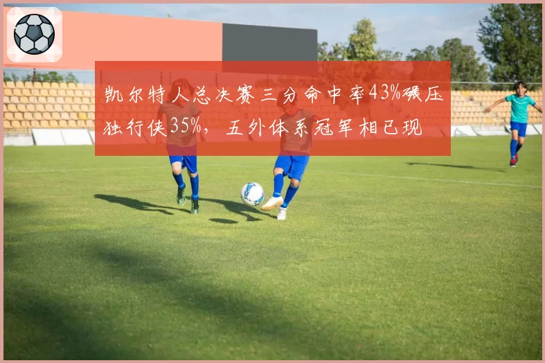 凯尔特人总决赛三分命中率43%碾压独行侠35%,五外体系冠军相已现