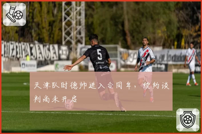 天津队时德帅进入合同年，续约谈判尚未开启